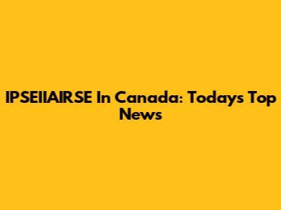 IPSEIIAIRSE In Canada: Today's Top News