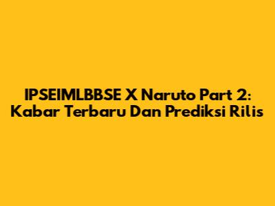 IPSEIMLBBSE X Naruto Part 2: Kabar Terbaru Dan Prediksi Rilis