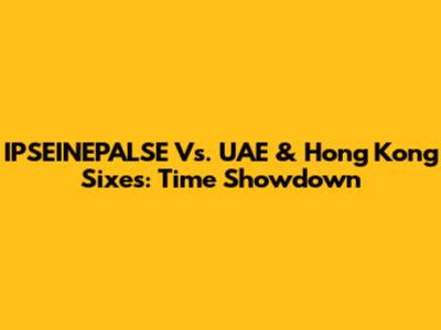 IPSEINEPALSE Vs. UAE & Hong Kong Sixes: Time Showdown