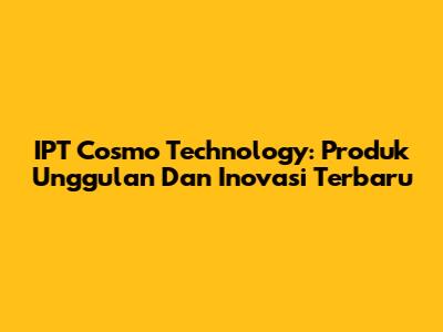 IPT Cosmo Technology: Produk Unggulan Dan Inovasi Terbaru