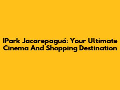 IPark Jacarepaguá: Your Ultimate Cinema And Shopping Destination