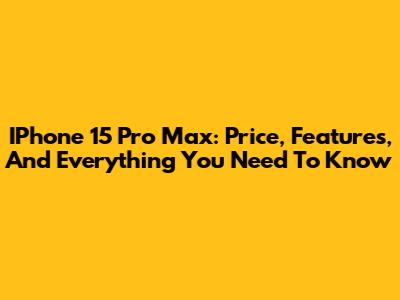 IPhone 15 Pro Max: Price, Features, And Everything You Need To Know
