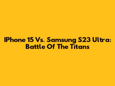 IPhone 15 Vs. Samsung S23 Ultra: Battle Of The Titans