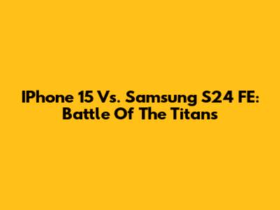 IPhone 15 Vs. Samsung S24 FE: Battle Of The Titans