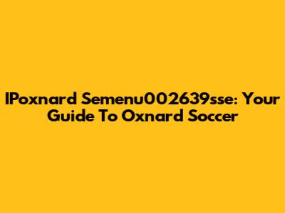 IPoxnard Semenu002639sse: Your Guide To Oxnard Soccer