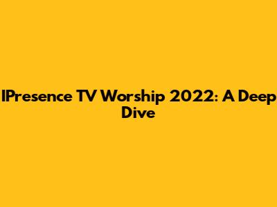 IPresence TV Worship 2022: A Deep Dive