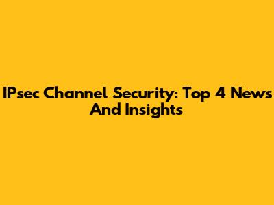 IPsec Channel Security: Top 4 News And Insights