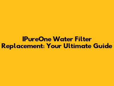 IPureOne Water Filter Replacement: Your Ultimate Guide