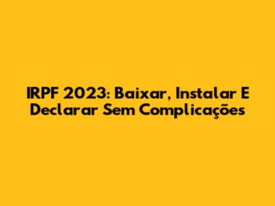 IRPF 2023: Baixar, Instalar E Declarar Sem Complicações