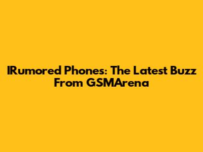 IRumored Phones: The Latest Buzz From GSMArena