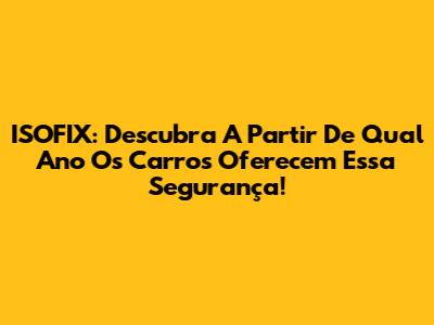 ISOFIX: Descubra A Partir De Qual Ano Os Carros Oferecem Essa Segurança!