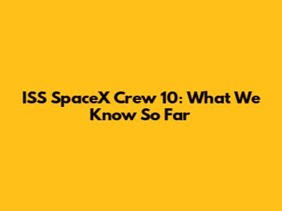 ISS SpaceX Crew 10: What We Know So Far