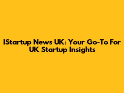 IStartup News UK: Your Go-To For UK Startup Insights