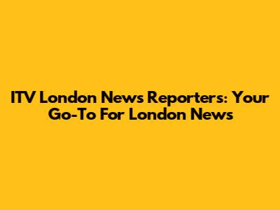 ITV London News Reporters: Your Go-To For London News