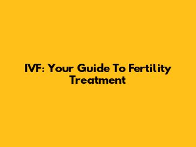 IVF: Your Guide To Fertility Treatment