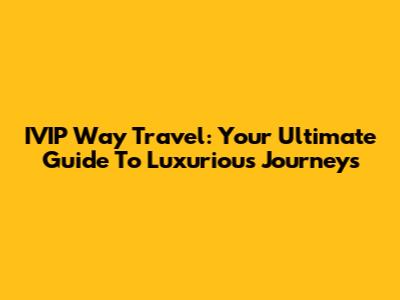 IVIP Way Travel: Your Ultimate Guide To Luxurious Journeys