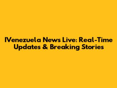 IVenezuela News Live: Real-Time Updates & Breaking Stories