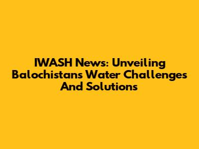 IWASH News: Unveiling Balochistan's Water Challenges And Solutions