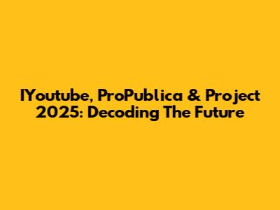 IYoutube, ProPublica & Project 2025: Decoding The Future