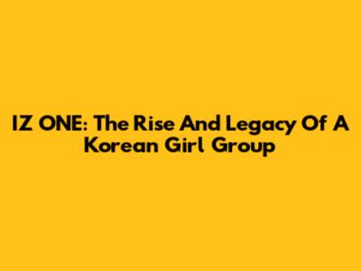 IZ*ONE: The Rise And Legacy Of A Korean Girl Group