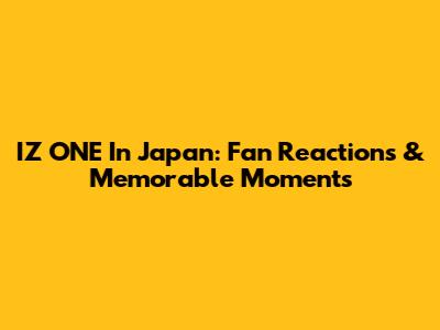 IZ*ONE In Japan: Fan Reactions & Memorable Moments