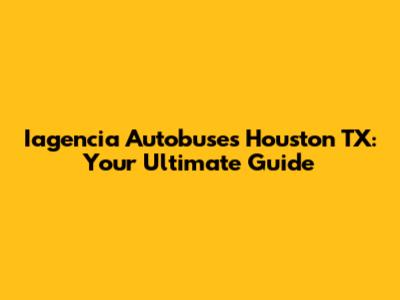 Iagencia Autobuses Houston TX: Your Ultimate Guide