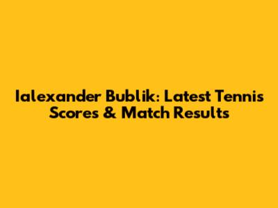Ialexander Bublik: Latest Tennis Scores & Match Results