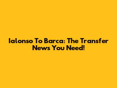 Ialonso To Barca: The Transfer News You Need!