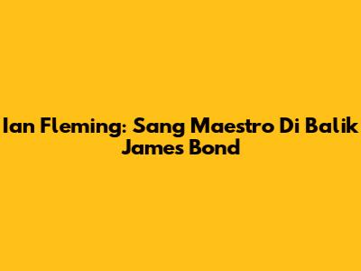 Ian Fleming: Sang Maestro Di Balik James Bond