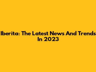 Iberita: The Latest News And Trends In 2023