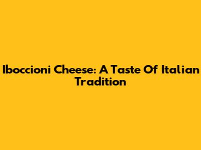 Iboccioni Cheese: A Taste Of Italian Tradition