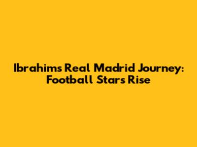Ibrahim's Real Madrid Journey: Football Star's Rise