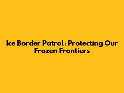 Ice Border Patrol: Protecting Our Frozen Frontiers