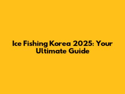 Ice Fishing Korea 2025: Your Ultimate Guide