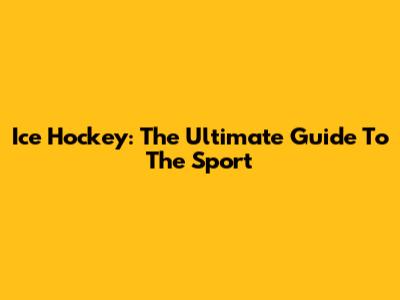 Ice Hockey: The Ultimate Guide To The Sport