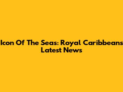 Icon Of The Seas: Royal Caribbean's Latest News