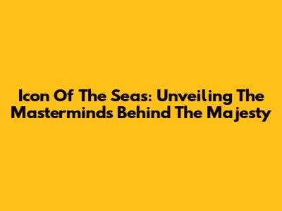 Icon Of The Seas: Unveiling The Masterminds Behind The Majesty