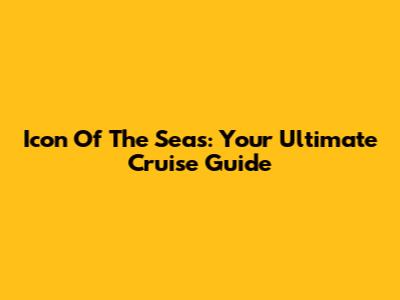 Icon Of The Seas: Your Ultimate Cruise Guide