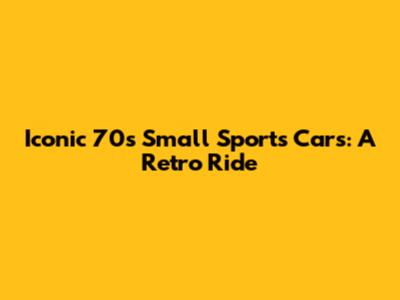 Iconic 70s Small Sports Cars: A Retro Ride