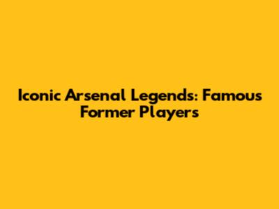 Iconic Arsenal Legends: Famous Former Players