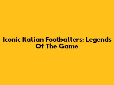 Iconic Italian Footballers: Legends Of The Game