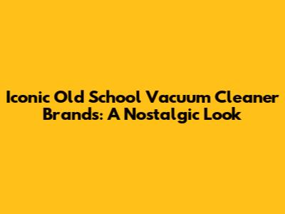 Iconic Old School Vacuum Cleaner Brands: A Nostalgic Look