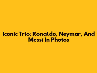 Iconic Trio: Ronaldo, Neymar, And Messi In Photos