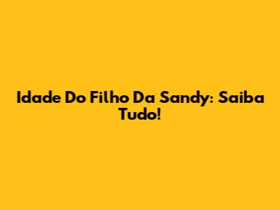 Idade Do Filho Da Sandy: Saiba Tudo!