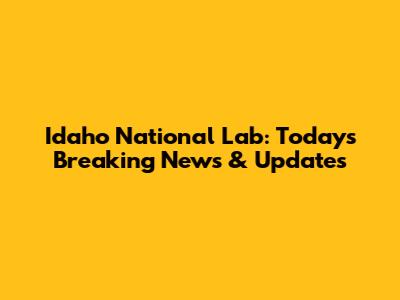 Idaho National Lab: Today's Breaking News & Updates