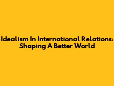 Idealism In International Relations: Shaping A Better World