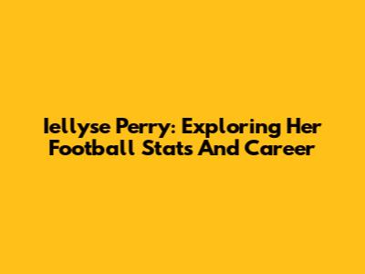 Iellyse Perry: Exploring Her Football Stats And Career