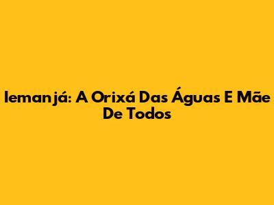 Iemanjá: A Orixá Das Águas E Mãe De Todos