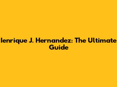 Ienrique J. Hernandez: The Ultimate Guide
