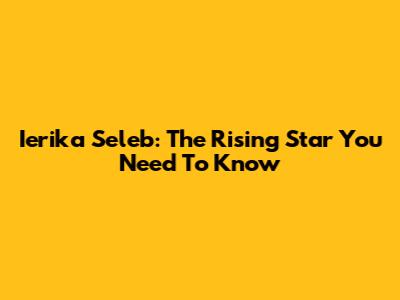 Ierika Seleb: The Rising Star You Need To Know